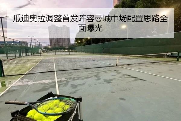 瓜迪奥拉调整首发阵容曼城中场配置思路全面曝光