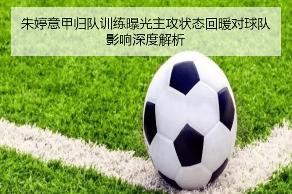 朱婷意甲归队训练曝光主攻状态回暖对球队影响深度解析