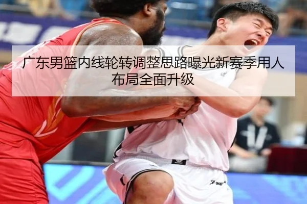 广东男篮内线轮转调整思路曝光新赛季用人布局全面升级
